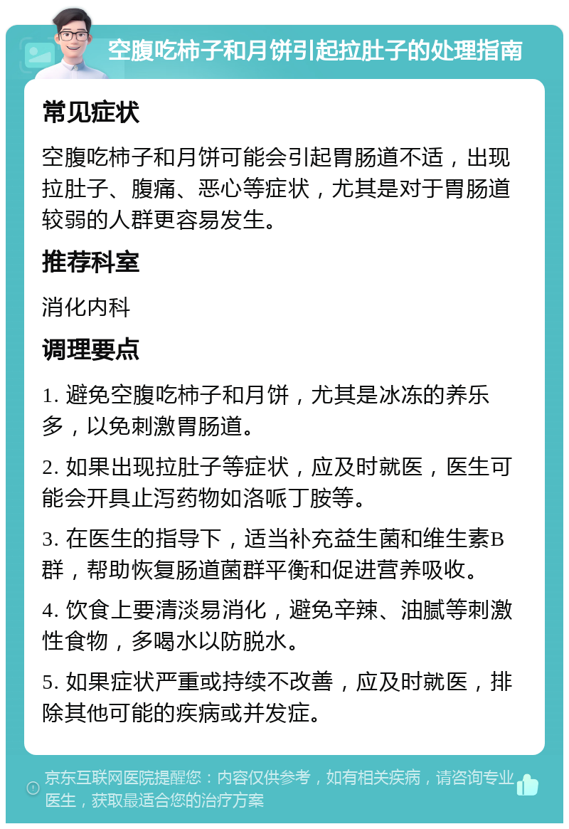 空腹吃柿子和月饼引起拉肚子的处理指南 常见症状 空腹吃柿子和月饼可能会引起胃肠道不适，出现拉肚子、腹痛、恶心等症状，尤其是对于胃肠道较弱的人群更容易发生。 推荐科室 消化内科 调理要点 1. 避免空腹吃柿子和月饼，尤其是冰冻的养乐多，以免刺激胃肠道。 2. 如果出现拉肚子等症状，应及时就医，医生可能会开具止泻药物如洛哌丁胺等。 3. 在医生的指导下，适当补充益生菌和维生素B群，帮助恢复肠道菌群平衡和促进营养吸收。 4. 饮食上要清淡易消化，避免辛辣、油腻等刺激性食物，多喝水以防脱水。 5. 如果症状严重或持续不改善，应及时就医，排除其他可能的疾病或并发症。