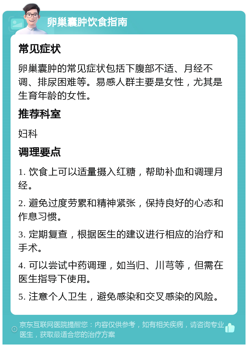 卵巢囊肿饮食指南 常见症状 卵巢囊肿的常见症状包括下腹部不适、月经不调、排尿困难等。易感人群主要是女性，尤其是生育年龄的女性。 推荐科室 妇科 调理要点 1. 饮食上可以适量摄入红糖，帮助补血和调理月经。 2. 避免过度劳累和精神紧张，保持良好的心态和作息习惯。 3. 定期复查，根据医生的建议进行相应的治疗和手术。 4. 可以尝试中药调理，如当归、川芎等，但需在医生指导下使用。 5. 注意个人卫生，避免感染和交叉感染的风险。