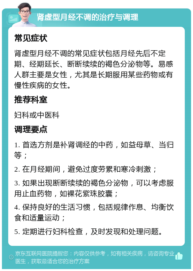 肾虚型月经不调的治疗与调理 常见症状 肾虚型月经不调的常见症状包括月经先后不定期、经期延长、断断续续的褐色分泌物等。易感人群主要是女性，尤其是长期服用某些药物或有慢性疾病的女性。 推荐科室 妇科或中医科 调理要点 1. 首选方剂是补肾调经的中药，如益母草、当归等； 2. 在月经期间，避免过度劳累和寒冷刺激； 3. 如果出现断断续续的褐色分泌物，可以考虑服用止血药物，如裸花紫珠胶囊； 4. 保持良好的生活习惯，包括规律作息、均衡饮食和适量运动； 5. 定期进行妇科检查，及时发现和处理问题。