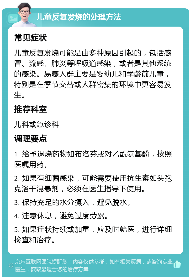 儿童反复发烧的处理方法 常见症状 儿童反复发烧可能是由多种原因引起的，包括感冒、流感、肺炎等呼吸道感染，或者是其他系统的感染。易感人群主要是婴幼儿和学龄前儿童，特别是在季节交替或人群密集的环境中更容易发生。 推荐科室 儿科或急诊科 调理要点 1. 给予退烧药物如布洛芬或对乙酰氨基酚，按照医嘱用药。 2. 如果有细菌感染，可能需要使用抗生素如头孢克洛干混悬剂，必须在医生指导下使用。 3. 保持充足的水分摄入，避免脱水。 4. 注意休息，避免过度劳累。 5. 如果症状持续或加重，应及时就医，进行详细检查和治疗。