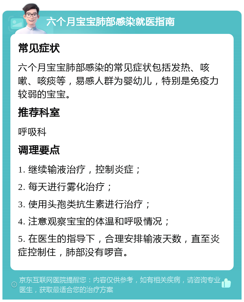 六个月宝宝肺部感染就医指南 常见症状 六个月宝宝肺部感染的常见症状包括发热、咳嗽、咳痰等，易感人群为婴幼儿，特别是免疫力较弱的宝宝。 推荐科室 呼吸科 调理要点 1. 继续输液治疗，控制炎症； 2. 每天进行雾化治疗； 3. 使用头孢类抗生素进行治疗； 4. 注意观察宝宝的体温和呼吸情况； 5. 在医生的指导下，合理安排输液天数，直至炎症控制住，肺部没有啰音。