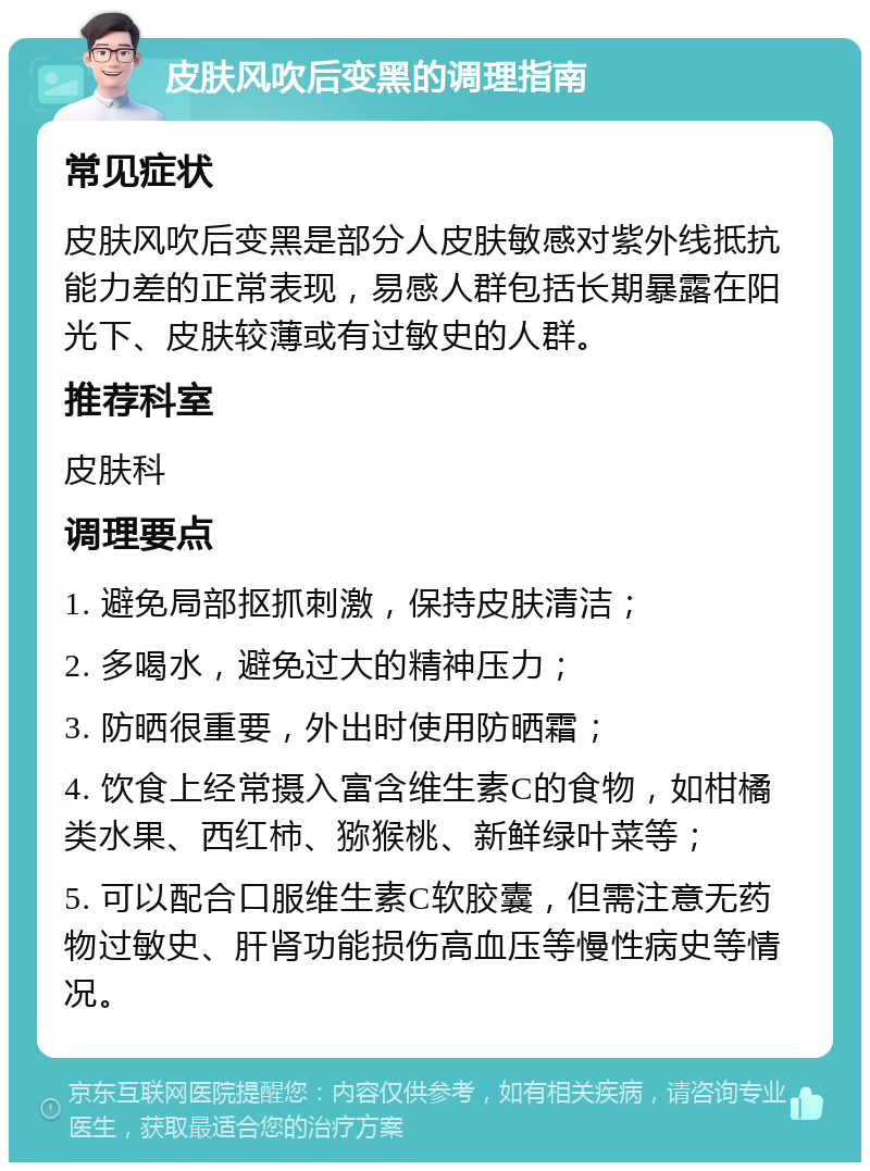 皮肤风吹后变黑的调理指南 常见症状 皮肤风吹后变黑是部分人皮肤敏感对紫外线抵抗能力差的正常表现，易感人群包括长期暴露在阳光下、皮肤较薄或有过敏史的人群。 推荐科室 皮肤科 调理要点 1. 避免局部抠抓刺激，保持皮肤清洁； 2. 多喝水，避免过大的精神压力； 3. 防晒很重要，外出时使用防晒霜； 4. 饮食上经常摄入富含维生素C的食物，如柑橘类水果、西红柿、猕猴桃、新鲜绿叶菜等； 5. 可以配合口服维生素C软胶囊，但需注意无药物过敏史、肝肾功能损伤高血压等慢性病史等情况。