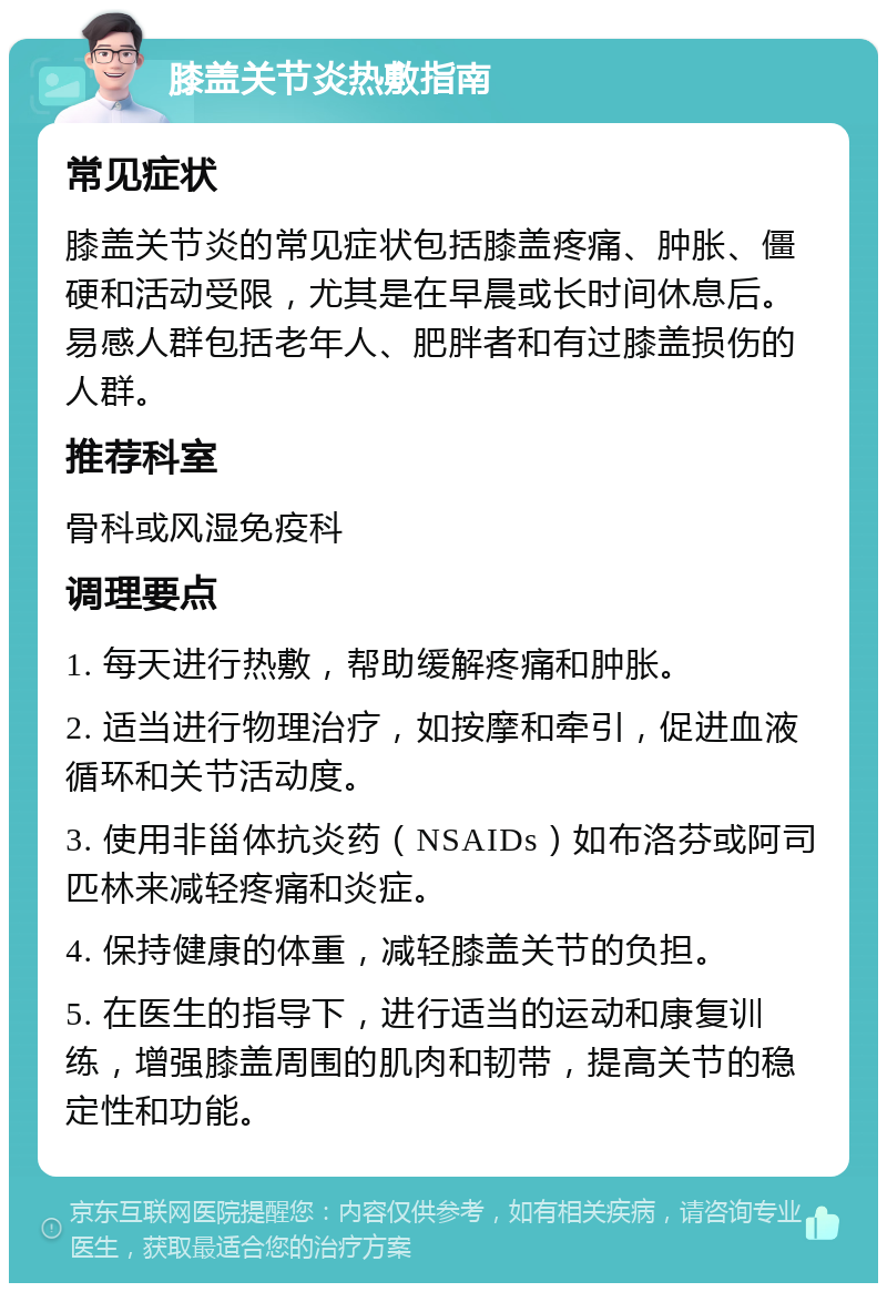 膝盖关节炎热敷指南 常见症状 膝盖关节炎的常见症状包括膝盖疼痛、肿胀、僵硬和活动受限，尤其是在早晨或长时间休息后。易感人群包括老年人、肥胖者和有过膝盖损伤的人群。 推荐科室 骨科或风湿免疫科 调理要点 1. 每天进行热敷，帮助缓解疼痛和肿胀。 2. 适当进行物理治疗，如按摩和牵引，促进血液循环和关节活动度。 3. 使用非甾体抗炎药（NSAIDs）如布洛芬或阿司匹林来减轻疼痛和炎症。 4. 保持健康的体重，减轻膝盖关节的负担。 5. 在医生的指导下，进行适当的运动和康复训练，增强膝盖周围的肌肉和韧带，提高关节的稳定性和功能。