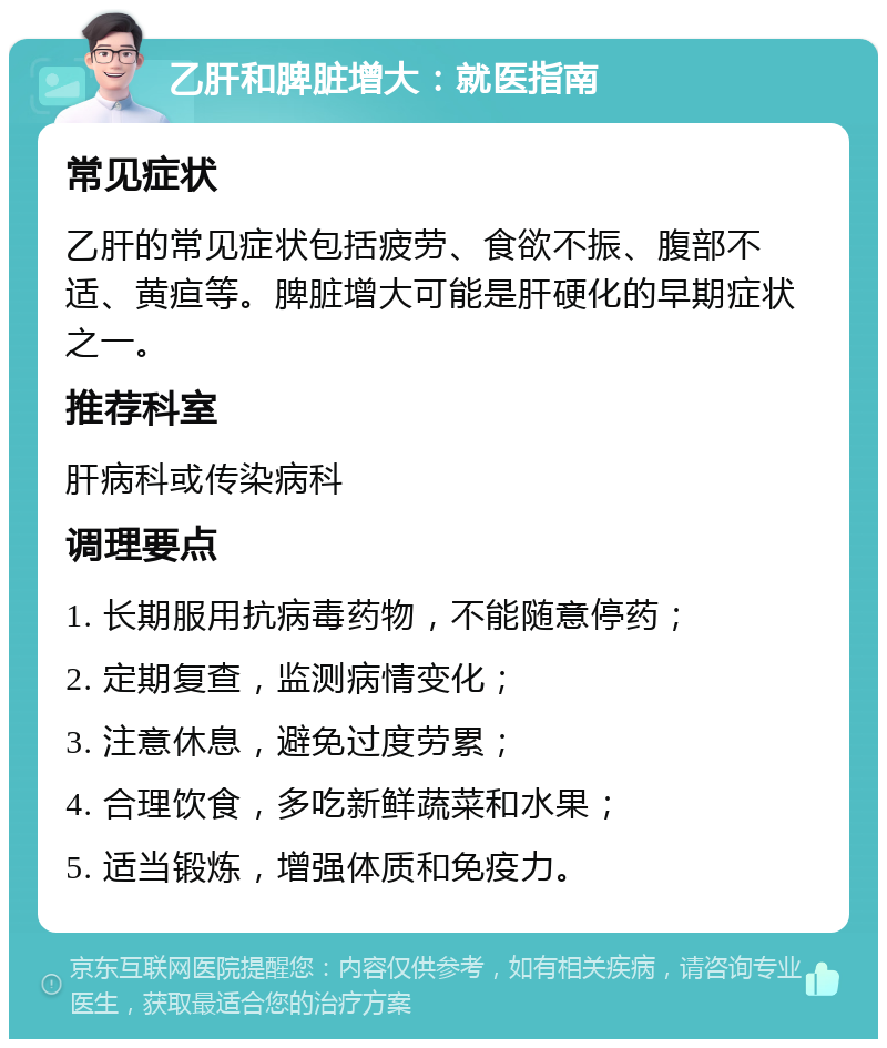 乙肝和脾脏增大：就医指南 常见症状 乙肝的常见症状包括疲劳、食欲不振、腹部不适、黄疸等。脾脏增大可能是肝硬化的早期症状之一。 推荐科室 肝病科或传染病科 调理要点 1. 长期服用抗病毒药物，不能随意停药； 2. 定期复查，监测病情变化； 3. 注意休息，避免过度劳累； 4. 合理饮食，多吃新鲜蔬菜和水果； 5. 适当锻炼，增强体质和免疫力。