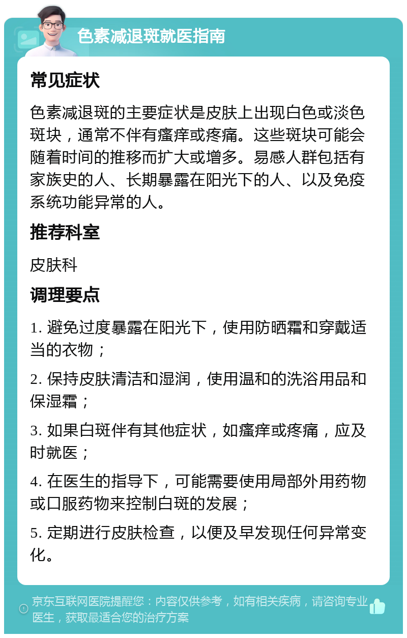 色素减退斑就医指南 常见症状 色素减退斑的主要症状是皮肤上出现白色或淡色斑块，通常不伴有瘙痒或疼痛。这些斑块可能会随着时间的推移而扩大或增多。易感人群包括有家族史的人、长期暴露在阳光下的人、以及免疫系统功能异常的人。 推荐科室 皮肤科 调理要点 1. 避免过度暴露在阳光下，使用防晒霜和穿戴适当的衣物； 2. 保持皮肤清洁和湿润，使用温和的洗浴用品和保湿霜； 3. 如果白斑伴有其他症状，如瘙痒或疼痛，应及时就医； 4. 在医生的指导下，可能需要使用局部外用药物或口服药物来控制白斑的发展； 5. 定期进行皮肤检查，以便及早发现任何异常变化。