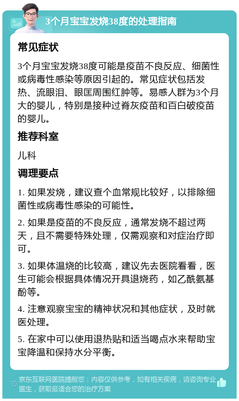 3个月宝宝发烧38度的处理指南 常见症状 3个月宝宝发烧38度可能是疫苗不良反应、细菌性或病毒性感染等原因引起的。常见症状包括发热、流眼泪、眼匡周围红肿等。易感人群为3个月大的婴儿，特别是接种过脊灰疫苗和百白破疫苗的婴儿。 推荐科室 儿科 调理要点 1. 如果发烧，建议查个血常规比较好，以排除细菌性或病毒性感染的可能性。 2. 如果是疫苗的不良反应，通常发烧不超过两天，且不需要特殊处理，仅需观察和对症治疗即可。 3. 如果体温烧的比较高，建议先去医院看看，医生可能会根据具体情况开具退烧药，如乙酰氨基酚等。 4. 注意观察宝宝的精神状况和其他症状，及时就医处理。 5. 在家中可以使用退热贴和适当喝点水来帮助宝宝降温和保持水分平衡。