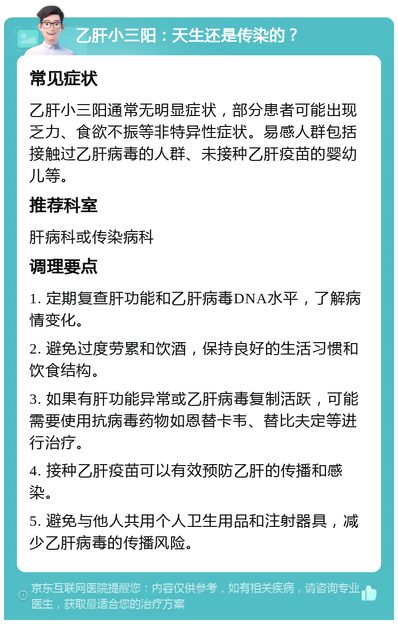 乙肝小三阳：天生还是传染的？ 常见症状 乙肝小三阳通常无明显症状，部分患者可能出现乏力、食欲不振等非特异性症状。易感人群包括接触过乙肝病毒的人群、未接种乙肝疫苗的婴幼儿等。 推荐科室 肝病科或传染病科 调理要点 1. 定期复查肝功能和乙肝病毒DNA水平，了解病情变化。 2. 避免过度劳累和饮酒，保持良好的生活习惯和饮食结构。 3. 如果有肝功能异常或乙肝病毒复制活跃，可能需要使用抗病毒药物如恩替卡韦、替比夫定等进行治疗。 4. 接种乙肝疫苗可以有效预防乙肝的传播和感染。 5. 避免与他人共用个人卫生用品和注射器具，减少乙肝病毒的传播风险。