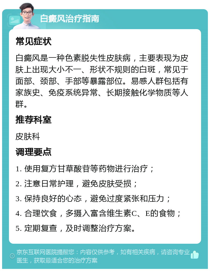 白癜风治疗指南 常见症状 白癜风是一种色素脱失性皮肤病，主要表现为皮肤上出现大小不一、形状不规则的白斑，常见于面部、颈部、手部等暴露部位。易感人群包括有家族史、免疫系统异常、长期接触化学物质等人群。 推荐科室 皮肤科 调理要点 1. 使用复方甘草酸苷等药物进行治疗； 2. 注意日常护理，避免皮肤受损； 3. 保持良好的心态，避免过度紧张和压力； 4. 合理饮食，多摄入富含维生素C、E的食物； 5. 定期复查，及时调整治疗方案。