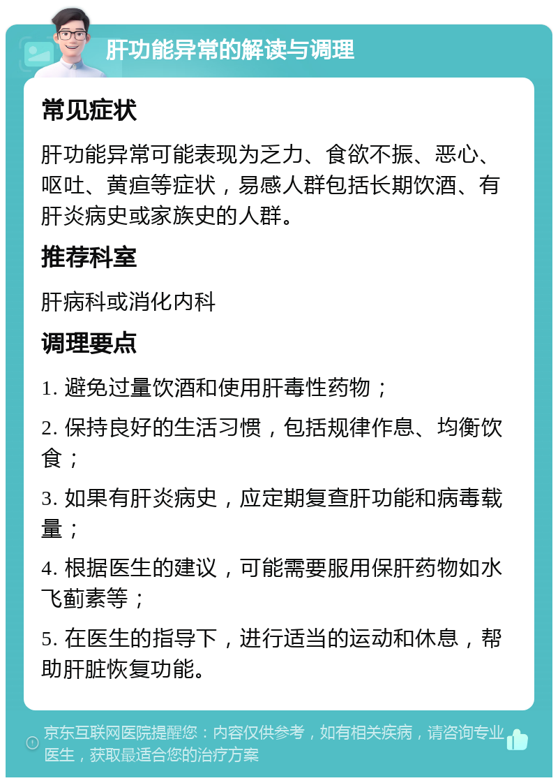 肝功能异常的解读与调理 常见症状 肝功能异常可能表现为乏力、食欲不振、恶心、呕吐、黄疸等症状，易感人群包括长期饮酒、有肝炎病史或家族史的人群。 推荐科室 肝病科或消化内科 调理要点 1. 避免过量饮酒和使用肝毒性药物； 2. 保持良好的生活习惯，包括规律作息、均衡饮食； 3. 如果有肝炎病史，应定期复查肝功能和病毒载量； 4. 根据医生的建议，可能需要服用保肝药物如水飞蓟素等； 5. 在医生的指导下，进行适当的运动和休息，帮助肝脏恢复功能。