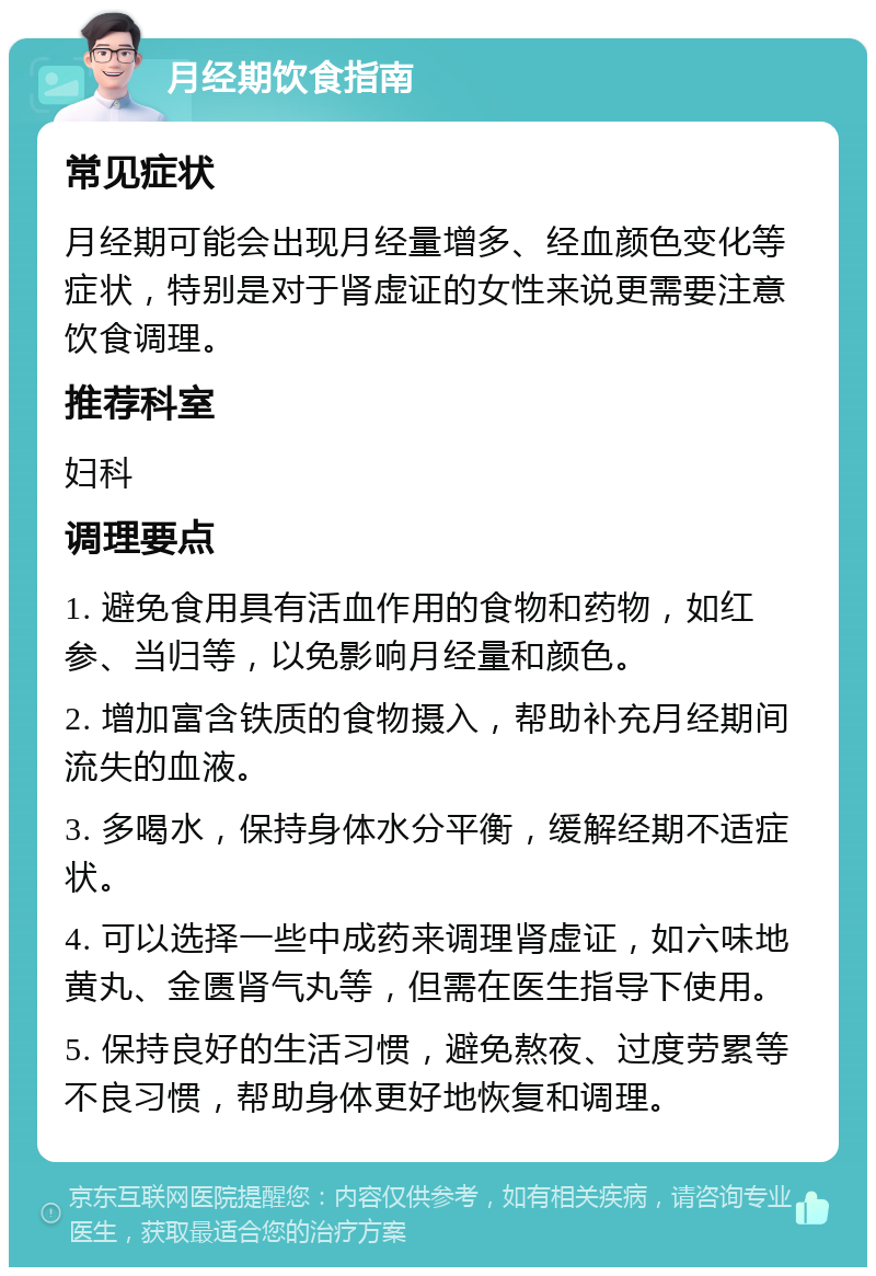 月经期饮食指南 常见症状 月经期可能会出现月经量增多、经血颜色变化等症状，特别是对于肾虚证的女性来说更需要注意饮食调理。 推荐科室 妇科 调理要点 1. 避免食用具有活血作用的食物和药物，如红参、当归等，以免影响月经量和颜色。 2. 增加富含铁质的食物摄入，帮助补充月经期间流失的血液。 3. 多喝水，保持身体水分平衡，缓解经期不适症状。 4. 可以选择一些中成药来调理肾虚证，如六味地黄丸、金匮肾气丸等，但需在医生指导下使用。 5. 保持良好的生活习惯，避免熬夜、过度劳累等不良习惯，帮助身体更好地恢复和调理。