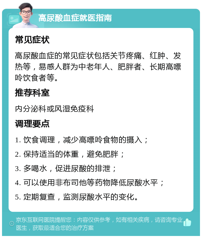 高尿酸血症就医指南 常见症状 高尿酸血症的常见症状包括关节疼痛、红肿、发热等，易感人群为中老年人、肥胖者、长期高嘌呤饮食者等。 推荐科室 内分泌科或风湿免疫科 调理要点 1. 饮食调理，减少高嘌呤食物的摄入； 2. 保持适当的体重，避免肥胖； 3. 多喝水，促进尿酸的排泄； 4. 可以使用非布司他等药物降低尿酸水平； 5. 定期复查，监测尿酸水平的变化。