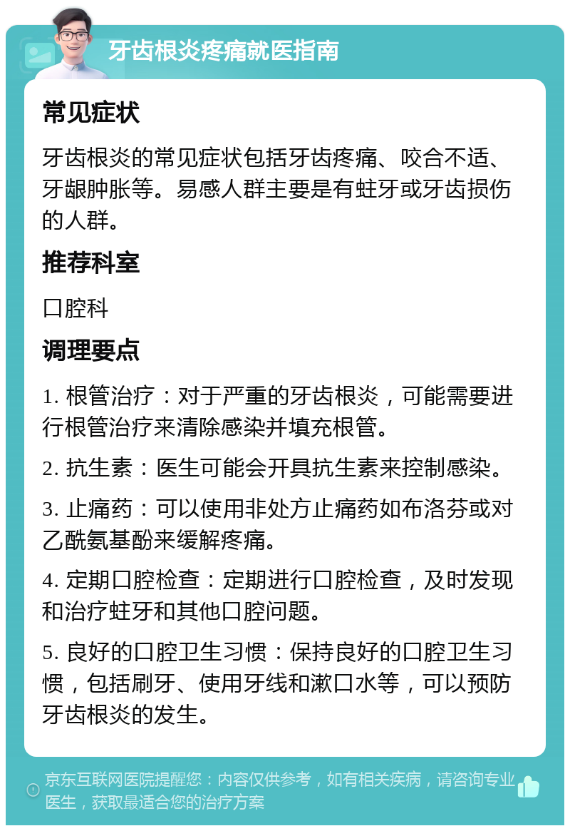 牙齿根炎疼痛就医指南 常见症状 牙齿根炎的常见症状包括牙齿疼痛、咬合不适、牙龈肿胀等。易感人群主要是有蛀牙或牙齿损伤的人群。 推荐科室 口腔科 调理要点 1. 根管治疗：对于严重的牙齿根炎，可能需要进行根管治疗来清除感染并填充根管。 2. 抗生素：医生可能会开具抗生素来控制感染。 3. 止痛药：可以使用非处方止痛药如布洛芬或对乙酰氨基酚来缓解疼痛。 4. 定期口腔检查：定期进行口腔检查，及时发现和治疗蛀牙和其他口腔问题。 5. 良好的口腔卫生习惯：保持良好的口腔卫生习惯，包括刷牙、使用牙线和漱口水等，可以预防牙齿根炎的发生。