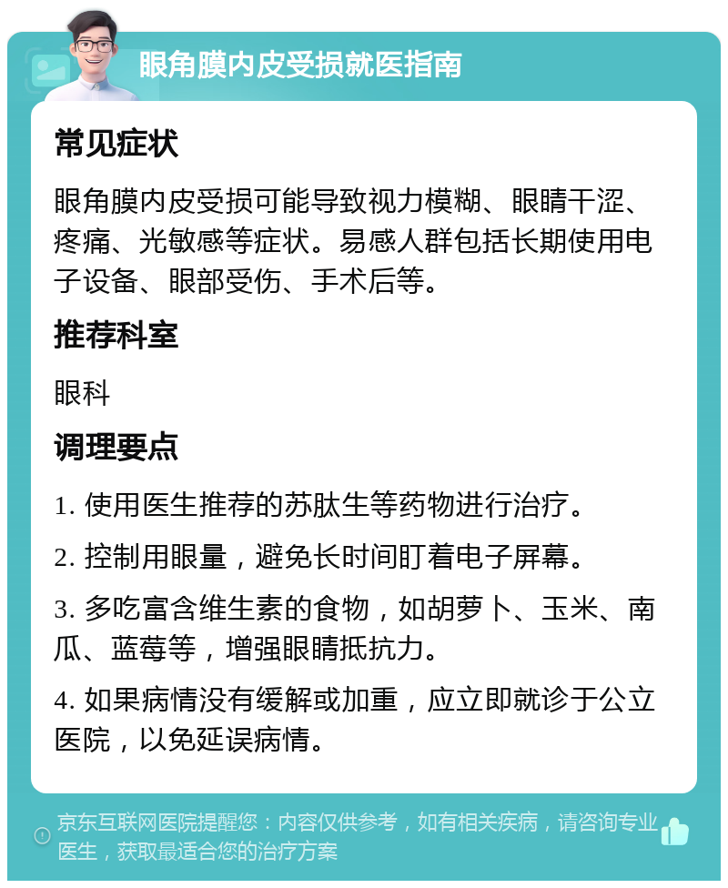 眼角膜内皮受损就医指南 常见症状 眼角膜内皮受损可能导致视力模糊、眼睛干涩、疼痛、光敏感等症状。易感人群包括长期使用电子设备、眼部受伤、手术后等。 推荐科室 眼科 调理要点 1. 使用医生推荐的苏肽生等药物进行治疗。 2. 控制用眼量，避免长时间盯着电子屏幕。 3. 多吃富含维生素的食物，如胡萝卜、玉米、南瓜、蓝莓等，增强眼睛抵抗力。 4. 如果病情没有缓解或加重，应立即就诊于公立医院，以免延误病情。