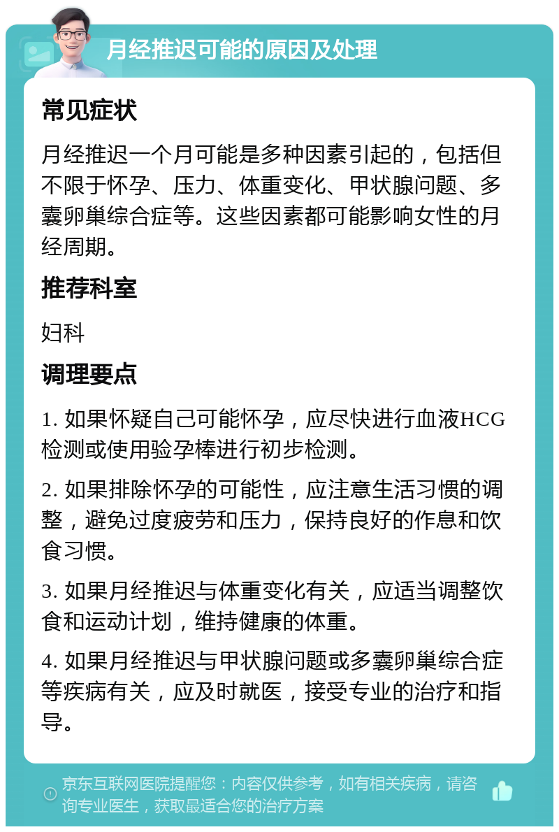 月经推迟可能的原因及处理 常见症状 月经推迟一个月可能是多种因素引起的，包括但不限于怀孕、压力、体重变化、甲状腺问题、多囊卵巢综合症等。这些因素都可能影响女性的月经周期。 推荐科室 妇科 调理要点 1. 如果怀疑自己可能怀孕，应尽快进行血液HCG检测或使用验孕棒进行初步检测。 2. 如果排除怀孕的可能性，应注意生活习惯的调整，避免过度疲劳和压力，保持良好的作息和饮食习惯。 3. 如果月经推迟与体重变化有关，应适当调整饮食和运动计划，维持健康的体重。 4. 如果月经推迟与甲状腺问题或多囊卵巢综合症等疾病有关，应及时就医，接受专业的治疗和指导。