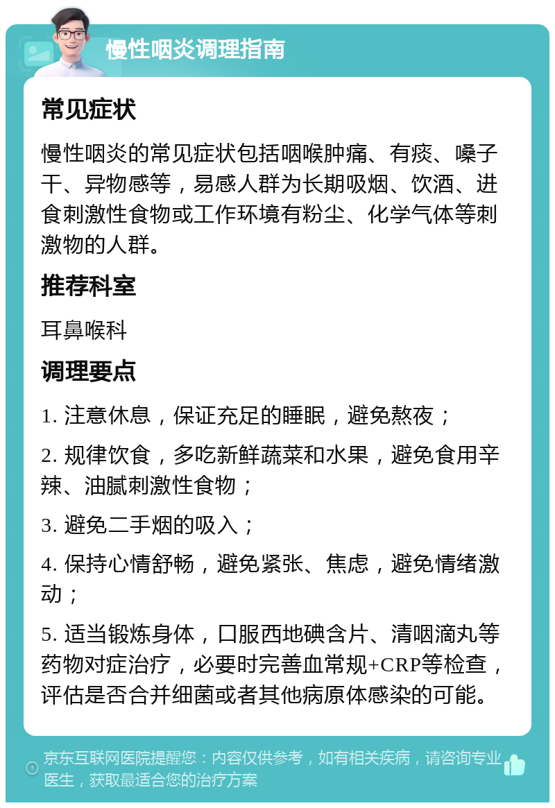 慢性咽炎调理指南 常见症状 慢性咽炎的常见症状包括咽喉肿痛、有痰、嗓子干、异物感等，易感人群为长期吸烟、饮酒、进食刺激性食物或工作环境有粉尘、化学气体等刺激物的人群。 推荐科室 耳鼻喉科 调理要点 1. 注意休息，保证充足的睡眠，避免熬夜； 2. 规律饮食，多吃新鲜蔬菜和水果，避免食用辛辣、油腻刺激性食物； 3. 避免二手烟的吸入； 4. 保持心情舒畅，避免紧张、焦虑，避免情绪激动； 5. 适当锻炼身体，口服西地碘含片、清咽滴丸等药物对症治疗，必要时完善血常规+CRP等检查，评估是否合并细菌或者其他病原体感染的可能。