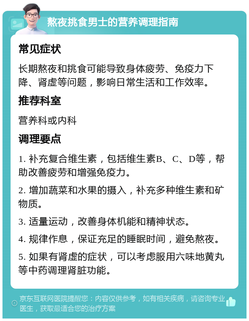 熬夜挑食男士的营养调理指南 常见症状 长期熬夜和挑食可能导致身体疲劳、免疫力下降、肾虚等问题，影响日常生活和工作效率。 推荐科室 营养科或内科 调理要点 1. 补充复合维生素，包括维生素B、C、D等，帮助改善疲劳和增强免疫力。 2. 增加蔬菜和水果的摄入，补充多种维生素和矿物质。 3. 适量运动，改善身体机能和精神状态。 4. 规律作息，保证充足的睡眠时间，避免熬夜。 5. 如果有肾虚的症状，可以考虑服用六味地黄丸等中药调理肾脏功能。