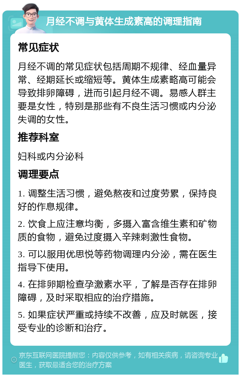 月经不调与黄体生成素高的调理指南 常见症状 月经不调的常见症状包括周期不规律、经血量异常、经期延长或缩短等。黄体生成素略高可能会导致排卵障碍，进而引起月经不调。易感人群主要是女性，特别是那些有不良生活习惯或内分泌失调的女性。 推荐科室 妇科或内分泌科 调理要点 1. 调整生活习惯，避免熬夜和过度劳累，保持良好的作息规律。 2. 饮食上应注意均衡，多摄入富含维生素和矿物质的食物，避免过度摄入辛辣刺激性食物。 3. 可以服用优思悦等药物调理内分泌，需在医生指导下使用。 4. 在排卵期检查孕激素水平，了解是否存在排卵障碍，及时采取相应的治疗措施。 5. 如果症状严重或持续不改善，应及时就医，接受专业的诊断和治疗。