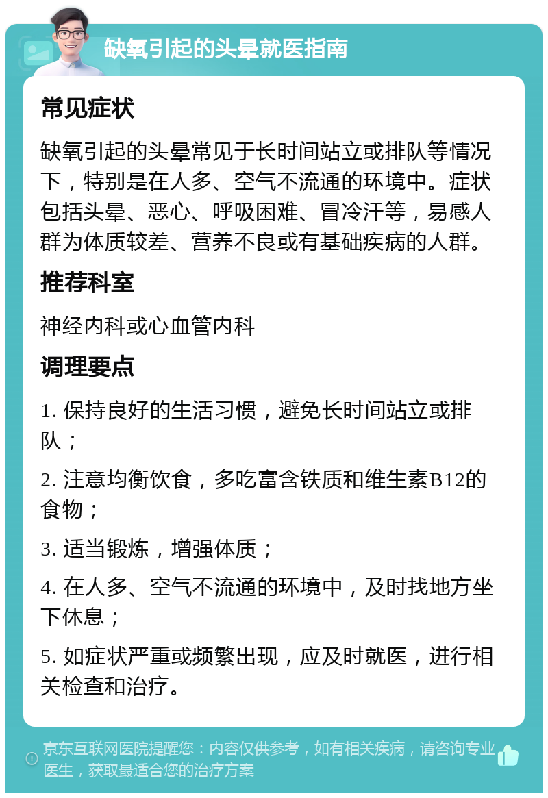 缺氧引起的头晕就医指南 常见症状 缺氧引起的头晕常见于长时间站立或排队等情况下，特别是在人多、空气不流通的环境中。症状包括头晕、恶心、呼吸困难、冒冷汗等，易感人群为体质较差、营养不良或有基础疾病的人群。 推荐科室 神经内科或心血管内科 调理要点 1. 保持良好的生活习惯，避免长时间站立或排队； 2. 注意均衡饮食，多吃富含铁质和维生素B12的食物； 3. 适当锻炼，增强体质； 4. 在人多、空气不流通的环境中，及时找地方坐下休息； 5. 如症状严重或频繁出现，应及时就医，进行相关检查和治疗。