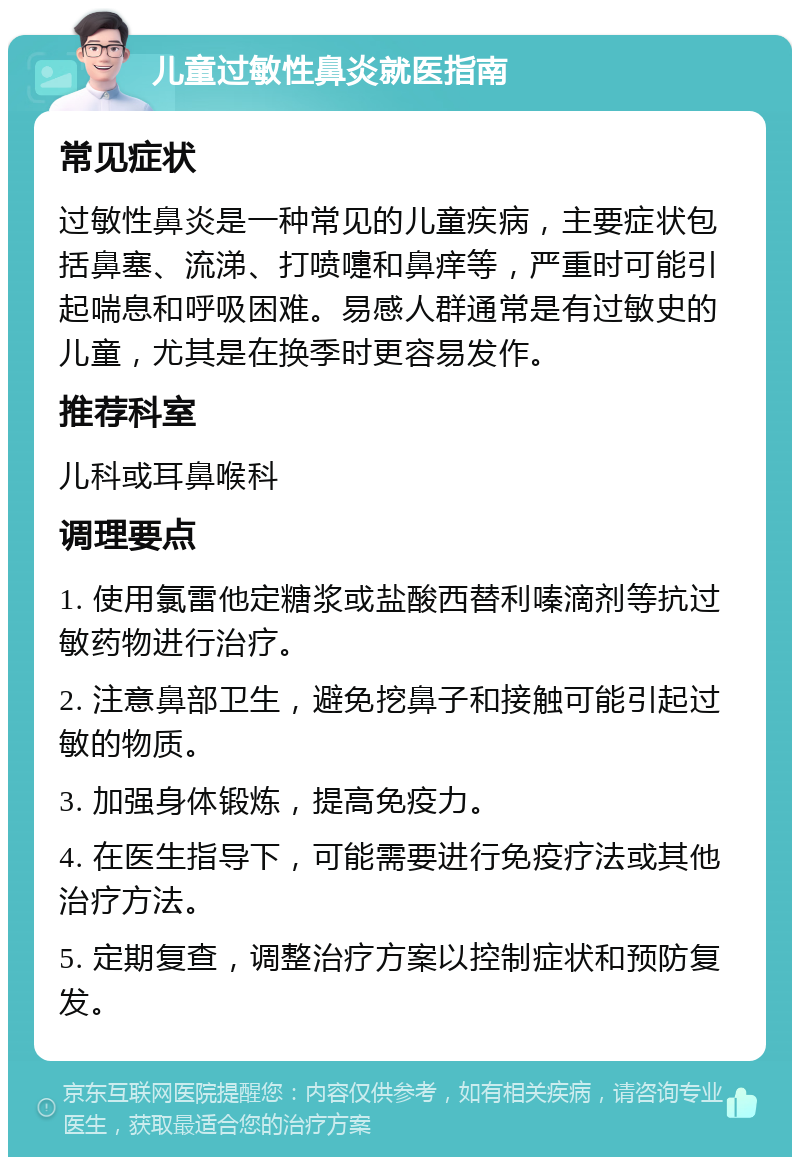 儿童过敏性鼻炎就医指南 常见症状 过敏性鼻炎是一种常见的儿童疾病，主要症状包括鼻塞、流涕、打喷嚏和鼻痒等，严重时可能引起喘息和呼吸困难。易感人群通常是有过敏史的儿童，尤其是在换季时更容易发作。 推荐科室 儿科或耳鼻喉科 调理要点 1. 使用氯雷他定糖浆或盐酸西替利嗪滴剂等抗过敏药物进行治疗。 2. 注意鼻部卫生，避免挖鼻子和接触可能引起过敏的物质。 3. 加强身体锻炼，提高免疫力。 4. 在医生指导下，可能需要进行免疫疗法或其他治疗方法。 5. 定期复查，调整治疗方案以控制症状和预防复发。