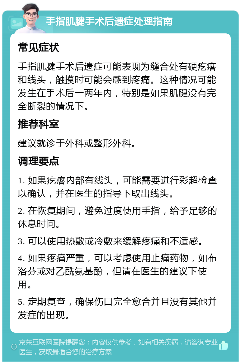 手指肌腱手术后遗症处理指南 常见症状 手指肌腱手术后遗症可能表现为缝合处有硬疙瘩和线头，触摸时可能会感到疼痛。这种情况可能发生在手术后一两年内，特别是如果肌腱没有完全断裂的情况下。 推荐科室 建议就诊于外科或整形外科。 调理要点 1. 如果疙瘩内部有线头，可能需要进行彩超检查以确认，并在医生的指导下取出线头。 2. 在恢复期间，避免过度使用手指，给予足够的休息时间。 3. 可以使用热敷或冷敷来缓解疼痛和不适感。 4. 如果疼痛严重，可以考虑使用止痛药物，如布洛芬或对乙酰氨基酚，但请在医生的建议下使用。 5. 定期复查，确保伤口完全愈合并且没有其他并发症的出现。