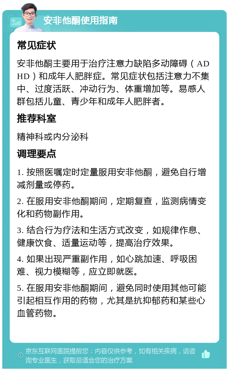 安非他酮使用指南 常见症状 安非他酮主要用于治疗注意力缺陷多动障碍（ADHD）和成年人肥胖症。常见症状包括注意力不集中、过度活跃、冲动行为、体重增加等。易感人群包括儿童、青少年和成年人肥胖者。 推荐科室 精神科或内分泌科 调理要点 1. 按照医嘱定时定量服用安非他酮，避免自行增减剂量或停药。 2. 在服用安非他酮期间，定期复查，监测病情变化和药物副作用。 3. 结合行为疗法和生活方式改变，如规律作息、健康饮食、适量运动等，提高治疗效果。 4. 如果出现严重副作用，如心跳加速、呼吸困难、视力模糊等，应立即就医。 5. 在服用安非他酮期间，避免同时使用其他可能引起相互作用的药物，尤其是抗抑郁药和某些心血管药物。