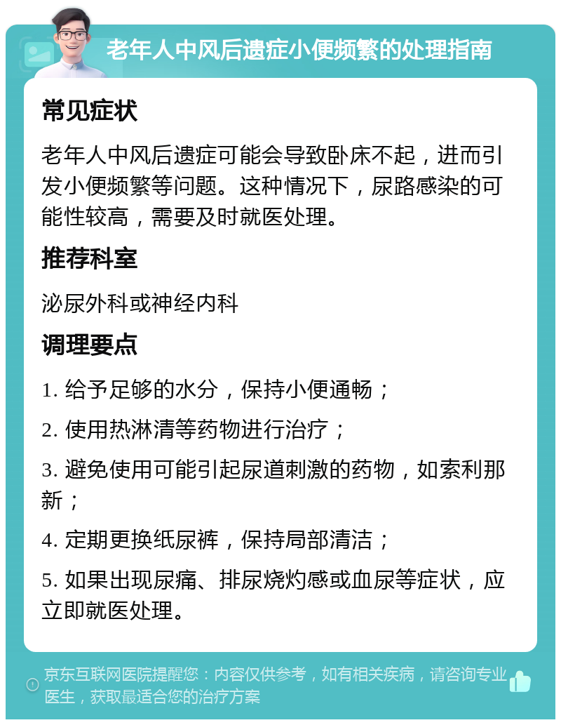 老年人中风后遗症小便频繁的处理指南 常见症状 老年人中风后遗症可能会导致卧床不起，进而引发小便频繁等问题。这种情况下，尿路感染的可能性较高，需要及时就医处理。 推荐科室 泌尿外科或神经内科 调理要点 1. 给予足够的水分，保持小便通畅； 2. 使用热淋清等药物进行治疗； 3. 避免使用可能引起尿道刺激的药物，如索利那新； 4. 定期更换纸尿裤，保持局部清洁； 5. 如果出现尿痛、排尿烧灼感或血尿等症状，应立即就医处理。