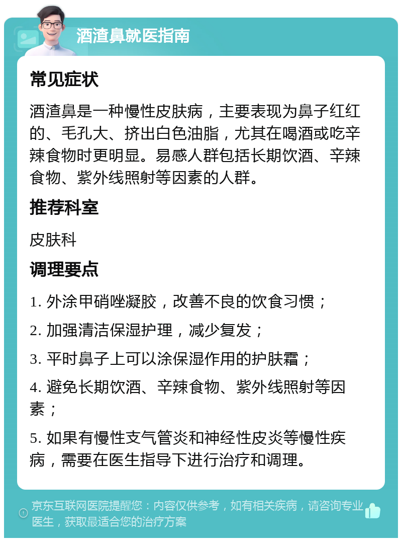 酒渣鼻就医指南 常见症状 酒渣鼻是一种慢性皮肤病，主要表现为鼻子红红的、毛孔大、挤出白色油脂，尤其在喝酒或吃辛辣食物时更明显。易感人群包括长期饮酒、辛辣食物、紫外线照射等因素的人群。 推荐科室 皮肤科 调理要点 1. 外涂甲硝唑凝胶，改善不良的饮食习惯； 2. 加强清洁保湿护理，减少复发； 3. 平时鼻子上可以涂保湿作用的护肤霜； 4. 避免长期饮酒、辛辣食物、紫外线照射等因素； 5. 如果有慢性支气管炎和神经性皮炎等慢性疾病，需要在医生指导下进行治疗和调理。