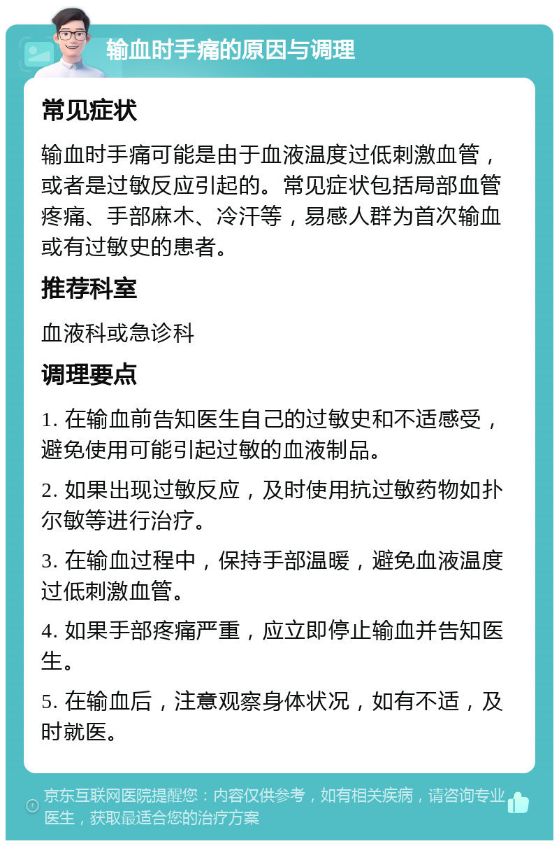 输血时手痛的原因与调理 常见症状 输血时手痛可能是由于血液温度过低刺激血管，或者是过敏反应引起的。常见症状包括局部血管疼痛、手部麻木、冷汗等，易感人群为首次输血或有过敏史的患者。 推荐科室 血液科或急诊科 调理要点 1. 在输血前告知医生自己的过敏史和不适感受，避免使用可能引起过敏的血液制品。 2. 如果出现过敏反应，及时使用抗过敏药物如扑尔敏等进行治疗。 3. 在输血过程中，保持手部温暖，避免血液温度过低刺激血管。 4. 如果手部疼痛严重，应立即停止输血并告知医生。 5. 在输血后，注意观察身体状况，如有不适，及时就医。