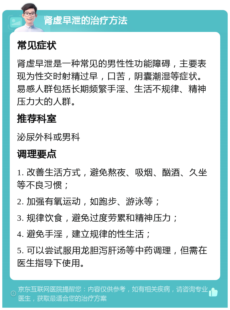 肾虚早泄的治疗方法 常见症状 肾虚早泄是一种常见的男性性功能障碍，主要表现为性交时射精过早，口苦，阴囊潮湿等症状。易感人群包括长期频繁手淫、生活不规律、精神压力大的人群。 推荐科室 泌尿外科或男科 调理要点 1. 改善生活方式，避免熬夜、吸烟、酗酒、久坐等不良习惯； 2. 加强有氧运动，如跑步、游泳等； 3. 规律饮食，避免过度劳累和精神压力； 4. 避免手淫，建立规律的性生活； 5. 可以尝试服用龙胆泻肝汤等中药调理，但需在医生指导下使用。