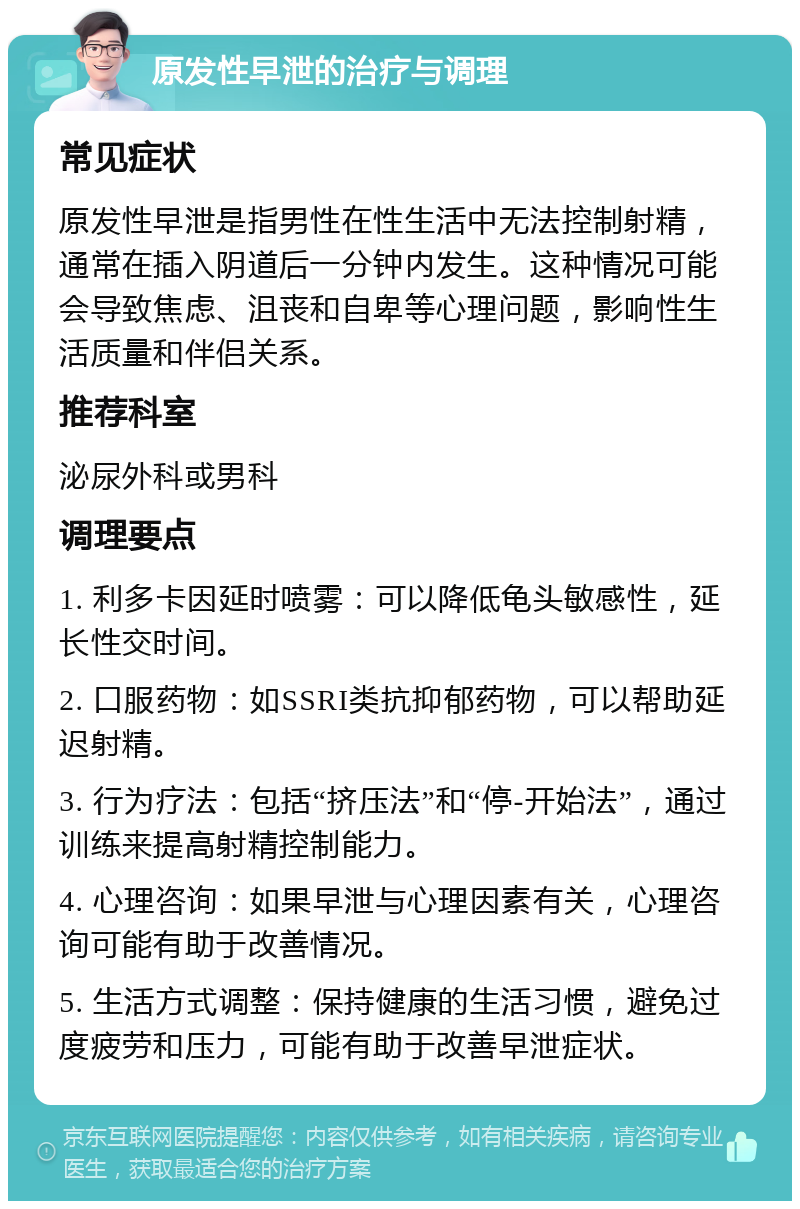 原发性早泄的治疗与调理 常见症状 原发性早泄是指男性在性生活中无法控制射精，通常在插入阴道后一分钟内发生。这种情况可能会导致焦虑、沮丧和自卑等心理问题，影响性生活质量和伴侣关系。 推荐科室 泌尿外科或男科 调理要点 1. 利多卡因延时喷雾：可以降低龟头敏感性，延长性交时间。 2. 口服药物：如SSRI类抗抑郁药物，可以帮助延迟射精。 3. 行为疗法：包括“挤压法”和“停-开始法”，通过训练来提高射精控制能力。 4. 心理咨询：如果早泄与心理因素有关，心理咨询可能有助于改善情况。 5. 生活方式调整：保持健康的生活习惯，避免过度疲劳和压力，可能有助于改善早泄症状。