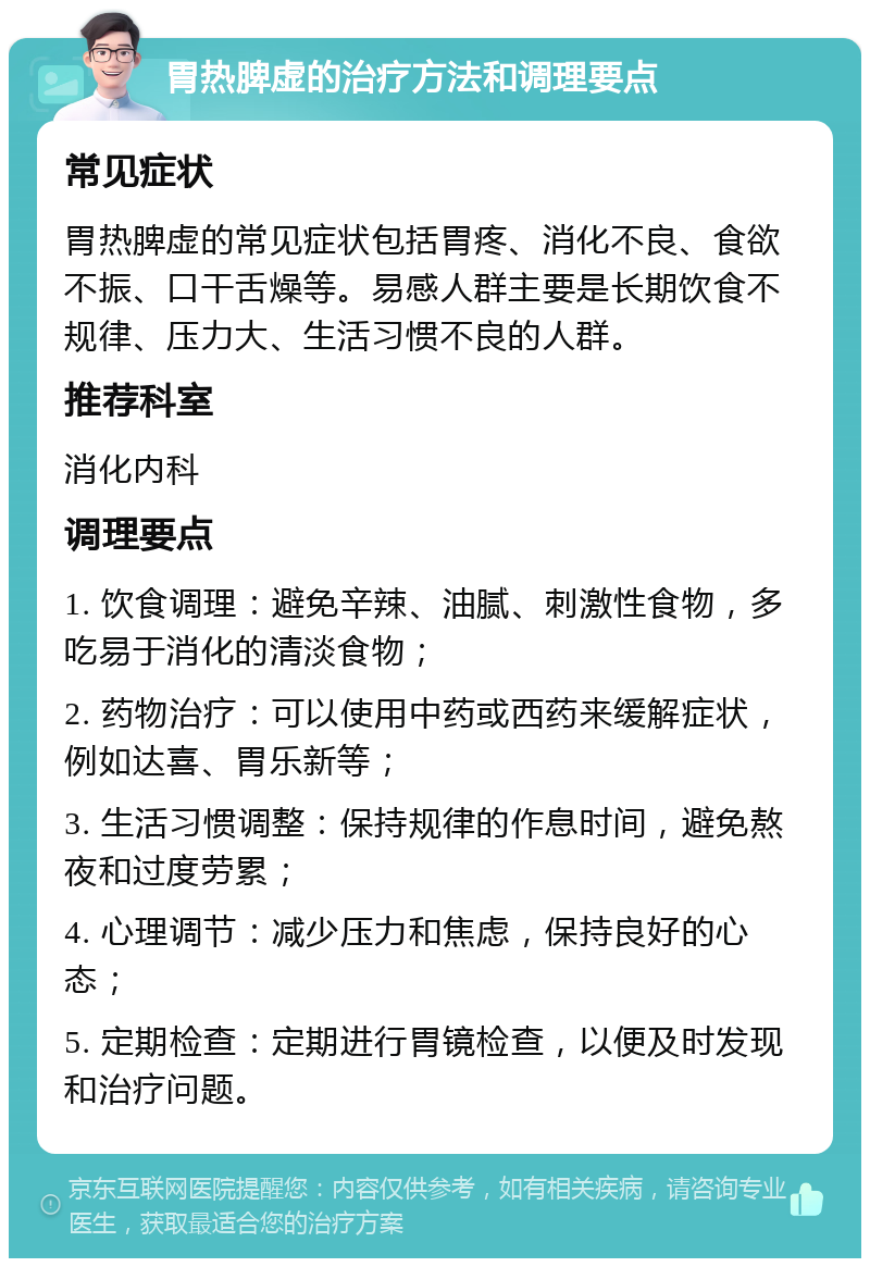 胃热脾虚的治疗方法和调理要点 常见症状 胃热脾虚的常见症状包括胃疼、消化不良、食欲不振、口干舌燥等。易感人群主要是长期饮食不规律、压力大、生活习惯不良的人群。 推荐科室 消化内科 调理要点 1. 饮食调理：避免辛辣、油腻、刺激性食物，多吃易于消化的清淡食物； 2. 药物治疗：可以使用中药或西药来缓解症状，例如达喜、胃乐新等； 3. 生活习惯调整：保持规律的作息时间，避免熬夜和过度劳累； 4. 心理调节：减少压力和焦虑，保持良好的心态； 5. 定期检查：定期进行胃镜检查，以便及时发现和治疗问题。