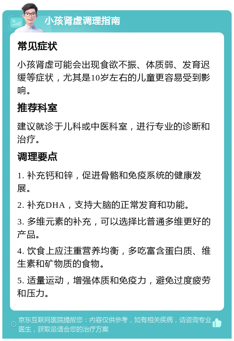 小孩肾虚调理指南 常见症状 小孩肾虚可能会出现食欲不振、体质弱、发育迟缓等症状，尤其是10岁左右的儿童更容易受到影响。 推荐科室 建议就诊于儿科或中医科室，进行专业的诊断和治疗。 调理要点 1. 补充钙和锌，促进骨骼和免疫系统的健康发展。 2. 补充DHA，支持大脑的正常发育和功能。 3. 多维元素的补充，可以选择比普通多维更好的产品。 4. 饮食上应注重营养均衡，多吃富含蛋白质、维生素和矿物质的食物。 5. 适量运动，增强体质和免疫力，避免过度疲劳和压力。