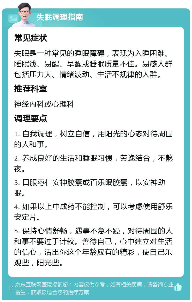 失眠调理指南 常见症状 失眠是一种常见的睡眠障碍，表现为入睡困难、睡眠浅、易醒、早醒或睡眠质量不佳。易感人群包括压力大、情绪波动、生活不规律的人群。 推荐科室 神经内科或心理科 调理要点 1. 自我调理，树立自信，用阳光的心态对待周围的人和事。 2. 养成良好的生活和睡眠习惯，劳逸结合，不熬夜。 3. 口服枣仁安神胶囊或百乐眠胶囊，以安神助眠。 4. 如果以上中成药不能控制，可以考虑使用舒乐安定片。 5. 保持心情舒畅，遇事不急不躁，对待周围的人和事不要过于计较。善待自己，心中建立对生活的信心，活出你这个年龄应有的精彩，使自己乐观些，阳光些。