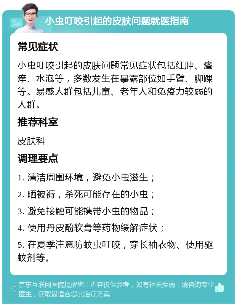 小虫叮咬引起的皮肤问题就医指南 常见症状 小虫叮咬引起的皮肤问题常见症状包括红肿、瘙痒、水泡等，多数发生在暴露部位如手臂、脚踝等。易感人群包括儿童、老年人和免疫力较弱的人群。 推荐科室 皮肤科 调理要点 1. 清洁周围环境，避免小虫滋生； 2. 晒被褥，杀死可能存在的小虫； 3. 避免接触可能携带小虫的物品； 4. 使用丹皮酚软膏等药物缓解症状； 5. 在夏季注意防蚊虫叮咬，穿长袖衣物、使用驱蚊剂等。