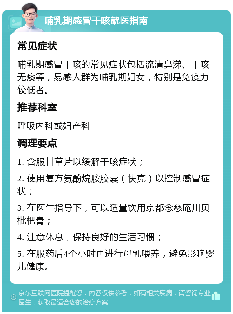 哺乳期感冒干咳就医指南 常见症状 哺乳期感冒干咳的常见症状包括流清鼻涕、干咳无痰等，易感人群为哺乳期妇女，特别是免疫力较低者。 推荐科室 呼吸内科或妇产科 调理要点 1. 含服甘草片以缓解干咳症状； 2. 使用复方氨酚烷胺胶囊（快克）以控制感冒症状； 3. 在医生指导下，可以适量饮用京都念慈庵川贝枇杷膏； 4. 注意休息，保持良好的生活习惯； 5. 在服药后4个小时再进行母乳喂养，避免影响婴儿健康。