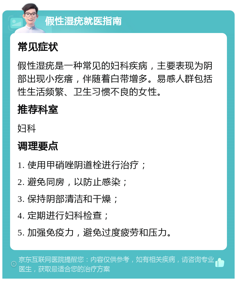 假性湿疣就医指南 常见症状 假性湿疣是一种常见的妇科疾病，主要表现为阴部出现小疙瘩，伴随着白带增多。易感人群包括性生活频繁、卫生习惯不良的女性。 推荐科室 妇科 调理要点 1. 使用甲硝唑阴道栓进行治疗； 2. 避免同房，以防止感染； 3. 保持阴部清洁和干燥； 4. 定期进行妇科检查； 5. 加强免疫力，避免过度疲劳和压力。