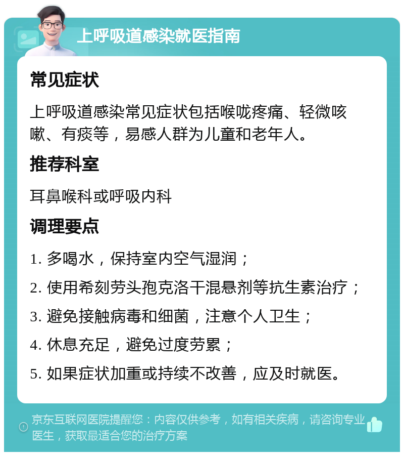 上呼吸道感染就医指南 常见症状 上呼吸道感染常见症状包括喉咙疼痛、轻微咳嗽、有痰等，易感人群为儿童和老年人。 推荐科室 耳鼻喉科或呼吸内科 调理要点 1. 多喝水，保持室内空气湿润； 2. 使用希刻劳头孢克洛干混悬剂等抗生素治疗； 3. 避免接触病毒和细菌，注意个人卫生； 4. 休息充足，避免过度劳累； 5. 如果症状加重或持续不改善，应及时就医。