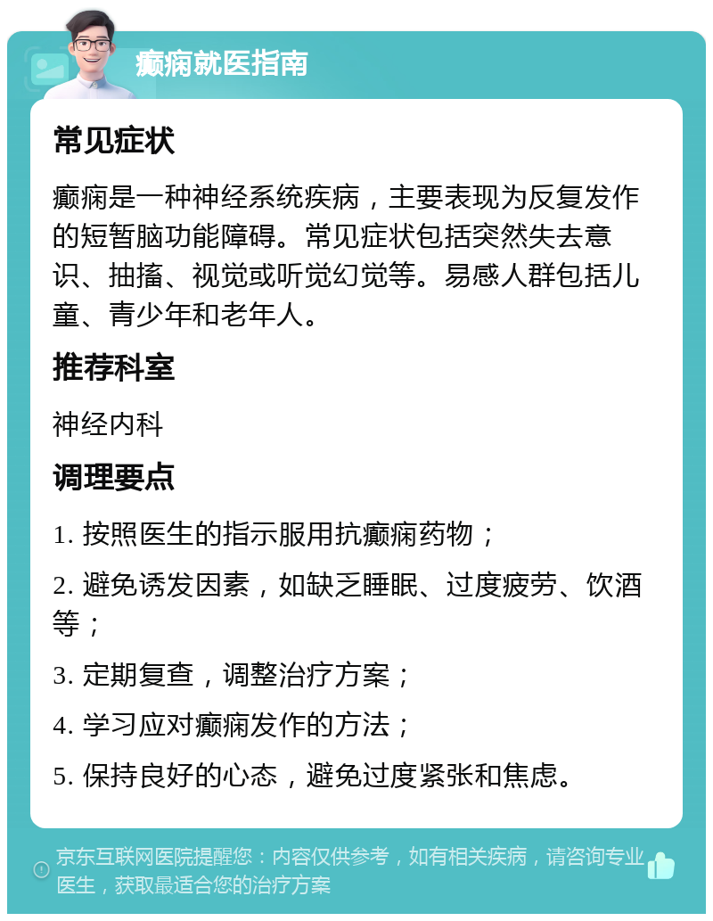 癫痫就医指南 常见症状 癫痫是一种神经系统疾病，主要表现为反复发作的短暂脑功能障碍。常见症状包括突然失去意识、抽搐、视觉或听觉幻觉等。易感人群包括儿童、青少年和老年人。 推荐科室 神经内科 调理要点 1. 按照医生的指示服用抗癫痫药物； 2. 避免诱发因素，如缺乏睡眠、过度疲劳、饮酒等； 3. 定期复查，调整治疗方案； 4. 学习应对癫痫发作的方法； 5. 保持良好的心态，避免过度紧张和焦虑。