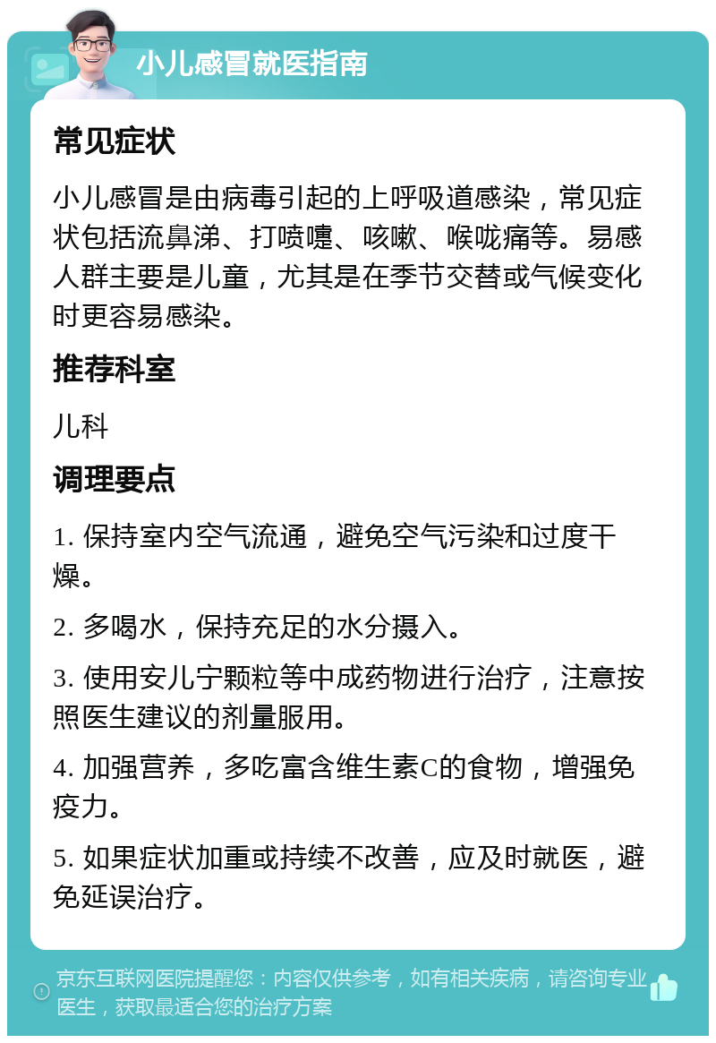 小儿感冒就医指南 常见症状 小儿感冒是由病毒引起的上呼吸道感染，常见症状包括流鼻涕、打喷嚏、咳嗽、喉咙痛等。易感人群主要是儿童，尤其是在季节交替或气候变化时更容易感染。 推荐科室 儿科 调理要点 1. 保持室内空气流通，避免空气污染和过度干燥。 2. 多喝水，保持充足的水分摄入。 3. 使用安儿宁颗粒等中成药物进行治疗，注意按照医生建议的剂量服用。 4. 加强营养，多吃富含维生素C的食物，增强免疫力。 5. 如果症状加重或持续不改善，应及时就医，避免延误治疗。