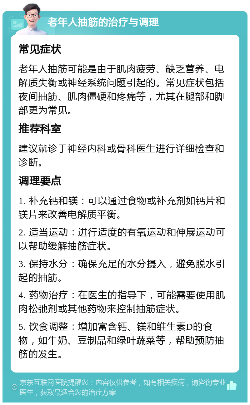 老年人抽筋的治疗与调理 常见症状 老年人抽筋可能是由于肌肉疲劳、缺乏营养、电解质失衡或神经系统问题引起的。常见症状包括夜间抽筋、肌肉僵硬和疼痛等，尤其在腿部和脚部更为常见。 推荐科室 建议就诊于神经内科或骨科医生进行详细检查和诊断。 调理要点 1. 补充钙和镁：可以通过食物或补充剂如钙片和镁片来改善电解质平衡。 2. 适当运动：进行适度的有氧运动和伸展运动可以帮助缓解抽筋症状。 3. 保持水分：确保充足的水分摄入，避免脱水引起的抽筋。 4. 药物治疗：在医生的指导下，可能需要使用肌肉松弛剂或其他药物来控制抽筋症状。 5. 饮食调整：增加富含钙、镁和维生素D的食物，如牛奶、豆制品和绿叶蔬菜等，帮助预防抽筋的发生。