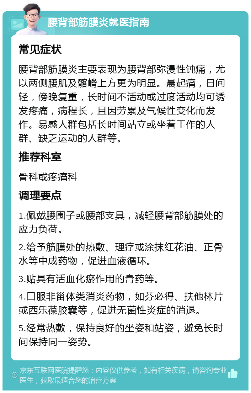 腰背部筋膜炎就医指南 常见症状 腰背部筋膜炎主要表现为腰背部弥漫性钝痛，尤以两侧腰肌及髂嵴上方更为明显。晨起痛，日间轻，傍晚复重，长时间不活动或过度活动均可诱发疼痛，病程长，且因劳累及气候性变化而发作。易感人群包括长时间站立或坐着工作的人群、缺乏运动的人群等。 推荐科室 骨科或疼痛科 调理要点 1.佩戴腰围子或腰部支具，减轻腰背部筋膜处的应力负荷。 2.给予筋膜处的热敷、理疗或涂抹红花油、正骨水等中成药物，促进血液循环。 3.贴具有活血化瘀作用的膏药等。 4.口服非甾体类消炎药物，如芬必得、扶他林片或西乐葆胶囊等，促进无菌性炎症的消退。 5.经常热敷，保持良好的坐姿和站姿，避免长时间保持同一姿势。