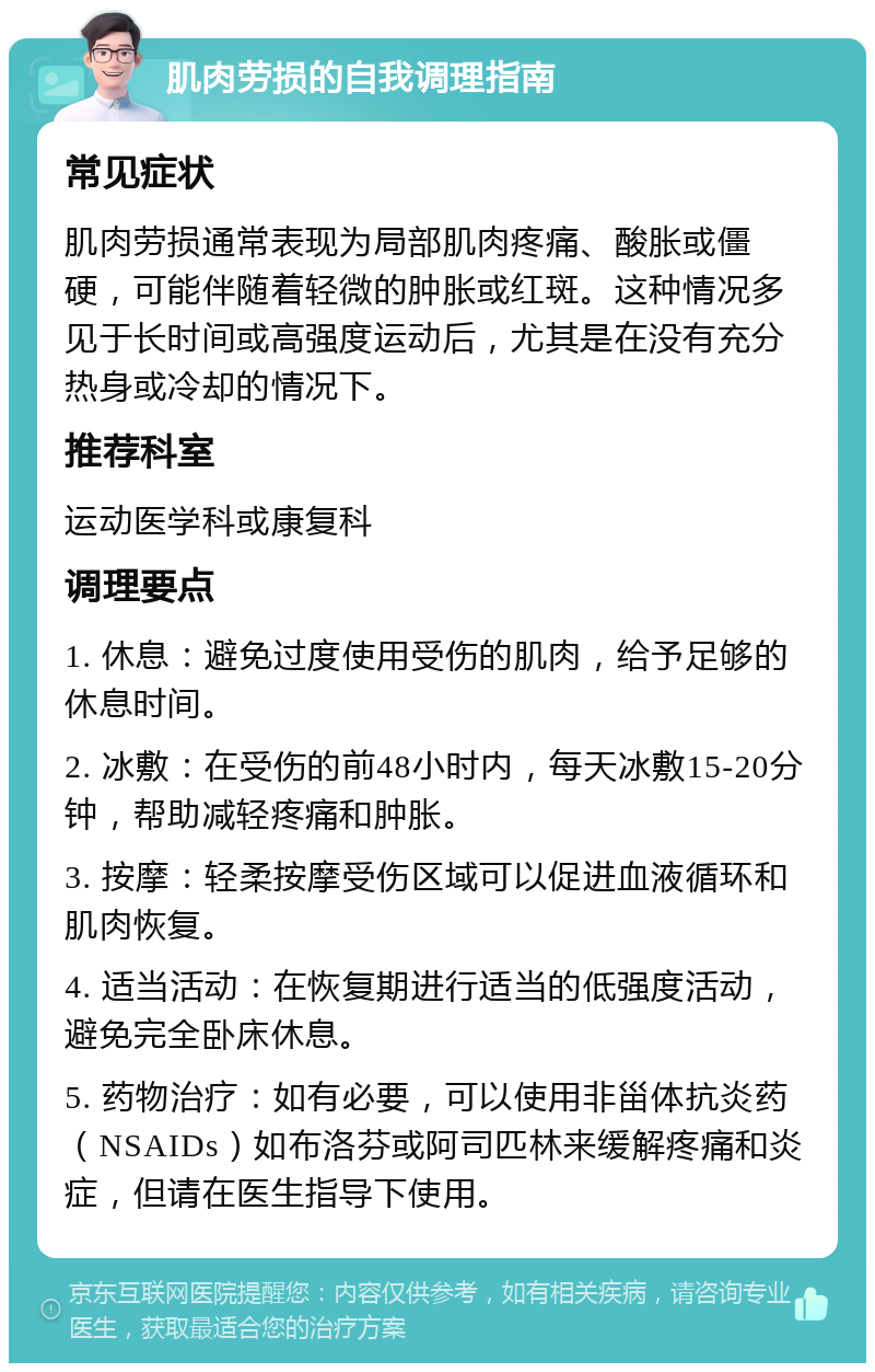 肌肉劳损的自我调理指南 常见症状 肌肉劳损通常表现为局部肌肉疼痛、酸胀或僵硬，可能伴随着轻微的肿胀或红斑。这种情况多见于长时间或高强度运动后，尤其是在没有充分热身或冷却的情况下。 推荐科室 运动医学科或康复科 调理要点 1. 休息：避免过度使用受伤的肌肉，给予足够的休息时间。 2. 冰敷：在受伤的前48小时内，每天冰敷15-20分钟，帮助减轻疼痛和肿胀。 3. 按摩：轻柔按摩受伤区域可以促进血液循环和肌肉恢复。 4. 适当活动：在恢复期进行适当的低强度活动，避免完全卧床休息。 5. 药物治疗：如有必要，可以使用非甾体抗炎药（NSAIDs）如布洛芬或阿司匹林来缓解疼痛和炎症，但请在医生指导下使用。