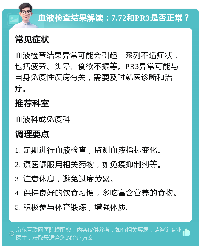 血液检查结果解读：7.72和PR3是否正常？ 常见症状 血液检查结果异常可能会引起一系列不适症状，包括疲劳、头晕、食欲不振等。PR3异常可能与自身免疫性疾病有关，需要及时就医诊断和治疗。 推荐科室 血液科或免疫科 调理要点 1. 定期进行血液检查，监测血液指标变化。 2. 遵医嘱服用相关药物，如免疫抑制剂等。 3. 注意休息，避免过度劳累。 4. 保持良好的饮食习惯，多吃富含营养的食物。 5. 积极参与体育锻炼，增强体质。