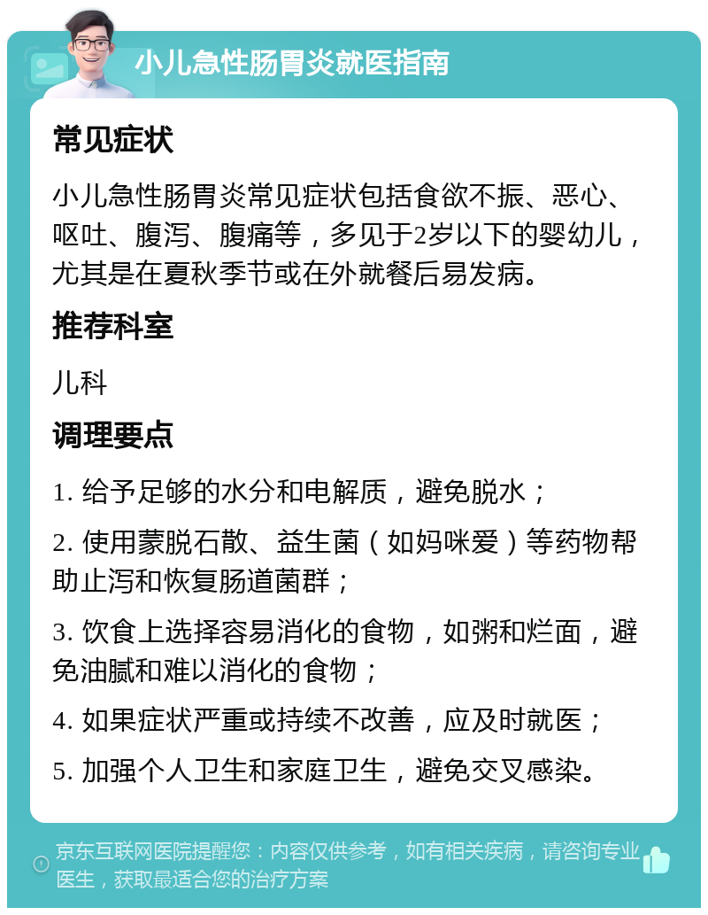 小儿急性肠胃炎就医指南 常见症状 小儿急性肠胃炎常见症状包括食欲不振、恶心、呕吐、腹泻、腹痛等，多见于2岁以下的婴幼儿，尤其是在夏秋季节或在外就餐后易发病。 推荐科室 儿科 调理要点 1. 给予足够的水分和电解质，避免脱水； 2. 使用蒙脱石散、益生菌（如妈咪爱）等药物帮助止泻和恢复肠道菌群； 3. 饮食上选择容易消化的食物，如粥和烂面，避免油腻和难以消化的食物； 4. 如果症状严重或持续不改善，应及时就医； 5. 加强个人卫生和家庭卫生，避免交叉感染。