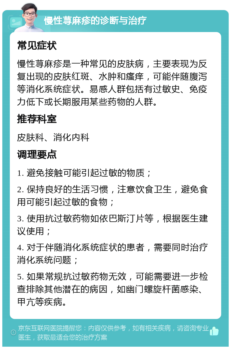 慢性荨麻疹的诊断与治疗 常见症状 慢性荨麻疹是一种常见的皮肤病，主要表现为反复出现的皮肤红斑、水肿和瘙痒，可能伴随腹泻等消化系统症状。易感人群包括有过敏史、免疫力低下或长期服用某些药物的人群。 推荐科室 皮肤科、消化内科 调理要点 1. 避免接触可能引起过敏的物质； 2. 保持良好的生活习惯，注意饮食卫生，避免食用可能引起过敏的食物； 3. 使用抗过敏药物如依巴斯汀片等，根据医生建议使用； 4. 对于伴随消化系统症状的患者，需要同时治疗消化系统问题； 5. 如果常规抗过敏药物无效，可能需要进一步检查排除其他潜在的病因，如幽门螺旋杆菌感染、甲亢等疾病。