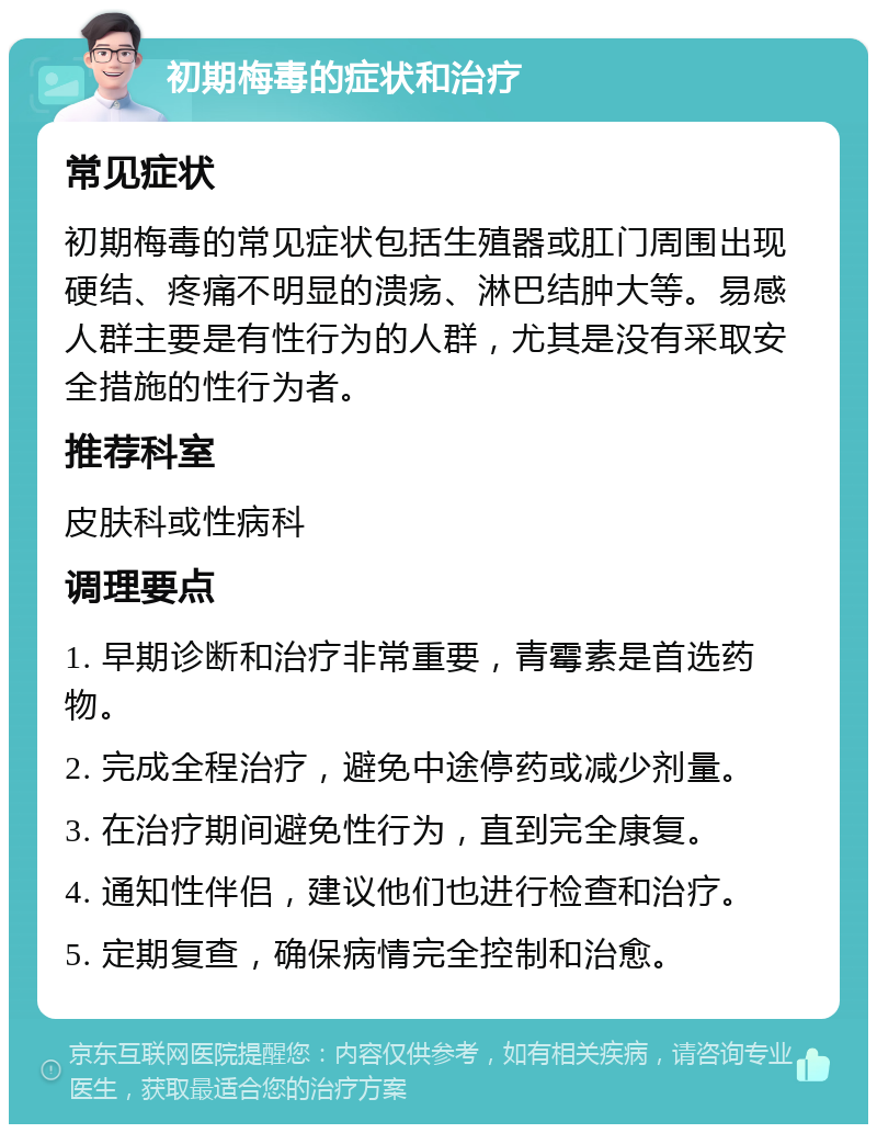 初期梅毒的症状和治疗 常见症状 初期梅毒的常见症状包括生殖器或肛门周围出现硬结、疼痛不明显的溃疡、淋巴结肿大等。易感人群主要是有性行为的人群，尤其是没有采取安全措施的性行为者。 推荐科室 皮肤科或性病科 调理要点 1. 早期诊断和治疗非常重要，青霉素是首选药物。 2. 完成全程治疗，避免中途停药或减少剂量。 3. 在治疗期间避免性行为，直到完全康复。 4. 通知性伴侣，建议他们也进行检查和治疗。 5. 定期复查，确保病情完全控制和治愈。