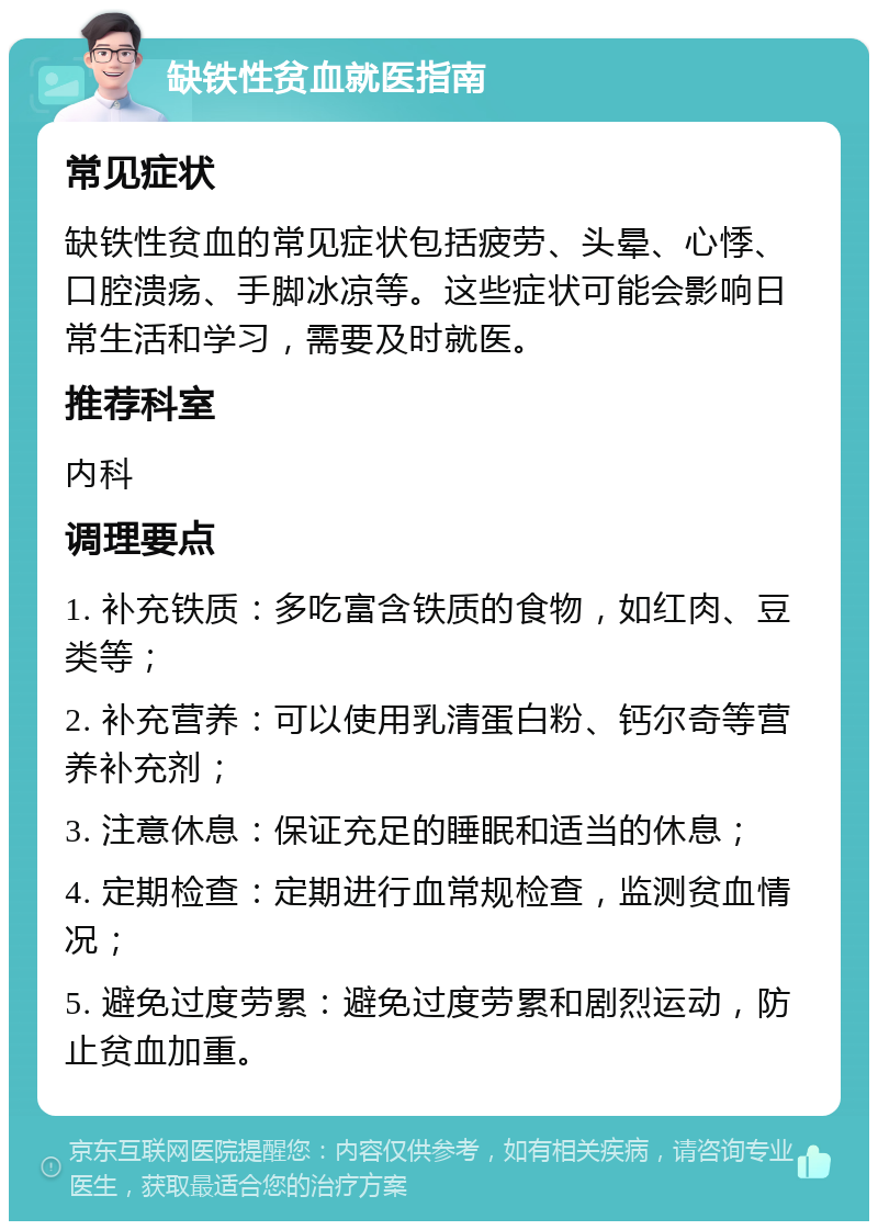 缺铁性贫血就医指南 常见症状 缺铁性贫血的常见症状包括疲劳、头晕、心悸、口腔溃疡、手脚冰凉等。这些症状可能会影响日常生活和学习，需要及时就医。 推荐科室 内科 调理要点 1. 补充铁质：多吃富含铁质的食物，如红肉、豆类等； 2. 补充营养：可以使用乳清蛋白粉、钙尔奇等营养补充剂； 3. 注意休息：保证充足的睡眠和适当的休息； 4. 定期检查：定期进行血常规检查，监测贫血情况； 5. 避免过度劳累：避免过度劳累和剧烈运动，防止贫血加重。