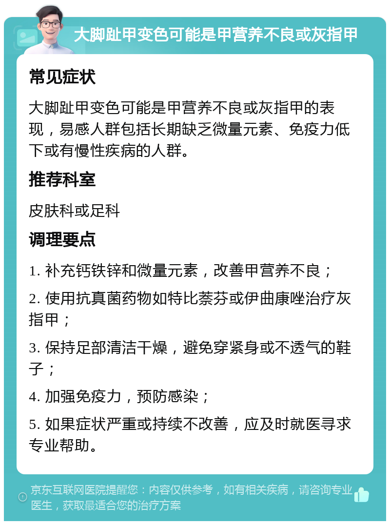 大脚趾甲变色可能是甲营养不良或灰指甲 常见症状 大脚趾甲变色可能是甲营养不良或灰指甲的表现，易感人群包括长期缺乏微量元素、免疫力低下或有慢性疾病的人群。 推荐科室 皮肤科或足科 调理要点 1. 补充钙铁锌和微量元素，改善甲营养不良； 2. 使用抗真菌药物如特比萘芬或伊曲康唑治疗灰指甲； 3. 保持足部清洁干燥，避免穿紧身或不透气的鞋子； 4. 加强免疫力，预防感染； 5. 如果症状严重或持续不改善，应及时就医寻求专业帮助。