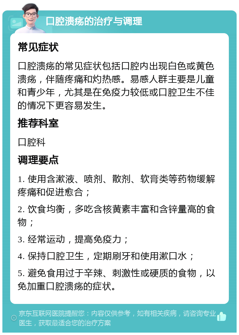 口腔溃疡的治疗与调理 常见症状 口腔溃疡的常见症状包括口腔内出现白色或黄色溃疡，伴随疼痛和灼热感。易感人群主要是儿童和青少年，尤其是在免疫力较低或口腔卫生不佳的情况下更容易发生。 推荐科室 口腔科 调理要点 1. 使用含漱液、喷剂、散剂、软膏类等药物缓解疼痛和促进愈合； 2. 饮食均衡，多吃含核黄素丰富和含锌量高的食物； 3. 经常运动，提高免疫力； 4. 保持口腔卫生，定期刷牙和使用漱口水； 5. 避免食用过于辛辣、刺激性或硬质的食物，以免加重口腔溃疡的症状。