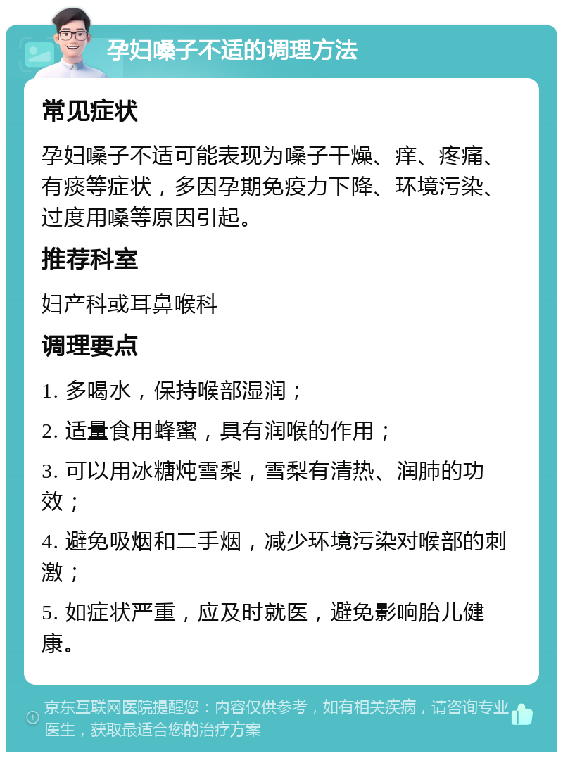 孕妇嗓子不适的调理方法 常见症状 孕妇嗓子不适可能表现为嗓子干燥、痒、疼痛、有痰等症状，多因孕期免疫力下降、环境污染、过度用嗓等原因引起。 推荐科室 妇产科或耳鼻喉科 调理要点 1. 多喝水，保持喉部湿润； 2. 适量食用蜂蜜，具有润喉的作用； 3. 可以用冰糖炖雪梨，雪梨有清热、润肺的功效； 4. 避免吸烟和二手烟，减少环境污染对喉部的刺激； 5. 如症状严重，应及时就医，避免影响胎儿健康。